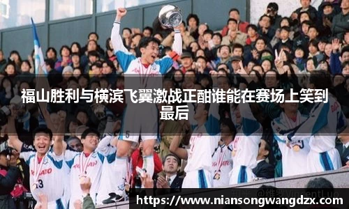 福山胜利与横滨飞翼激战正酣谁能在赛场上笑到最后
