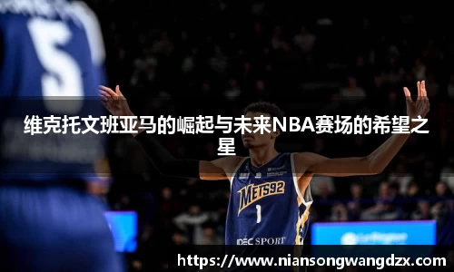 维克托文班亚马的崛起与未来NBA赛场的希望之星